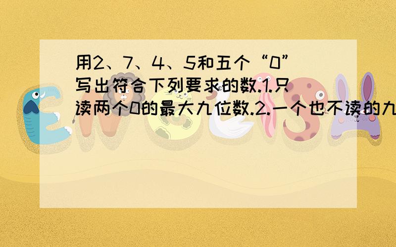 用2、7、4、5和五个“0”写出符合下列要求的数.1.只读两个0的最大九位数.2.一个也不读的九位数.