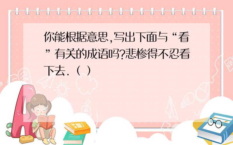 你能根据意思,写出下面与“看”有关的成语吗?悲惨得不忍看下去.（ ）