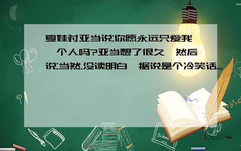 夏娃对亚当说:你愿永远只爱我一个人吗?亚当想了很久,然后说:当然.没读明白,据说是个冷笑话...