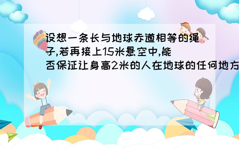 设想一条长与地球赤道相等的绳子,若再接上15米悬空中,能否保证让身高2米的人在地球的任何地方【假设地球表面为平原】,从绳子下自由通过.