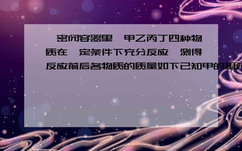 一密闭容器里,甲乙丙丁四种物质在一定条件下充分反应,测得反应前后各物质的质量如下已知甲的相对分子质量为n,丁的相对分子质量为2n,则该反应的化学方程中,甲与丁的化学计量数的比为