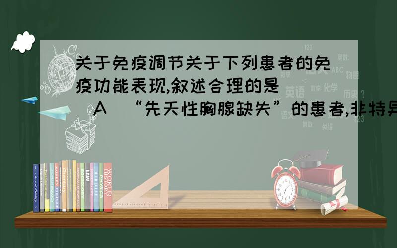 关于免疫调节关于下列患者的免疫功能表现,叙述合理的是（ ）A．“先天性胸腺缺失”的患者,非特异性免疫功能正常,细胞免疫功能缺陷,体液免疫功能下降B.“无吞噬细胞”的患者,非特异性