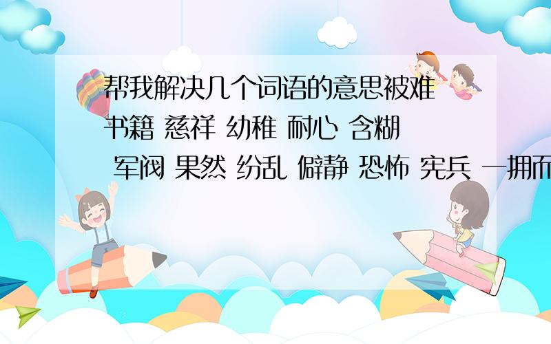 帮我解决几个词语的意思被难 书籍 慈祥 幼稚 耐心 含糊 军阀 果然 纷乱 僻静 恐怖 宪兵 一拥而入 苦刑 严峻 残暴 提审 信心 怒气冲冲 会意 绞刑 勉强