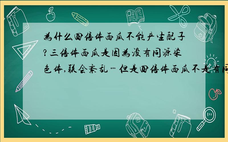 为什么四倍体西瓜不能产生配子?三倍体西瓜是因为没有同源染色体,联会紊乱…但是四倍体西瓜不是有同源染那它自己不能帮自己生吗？还一定要用二倍体杂交？让四倍体和四倍体杂交呢？