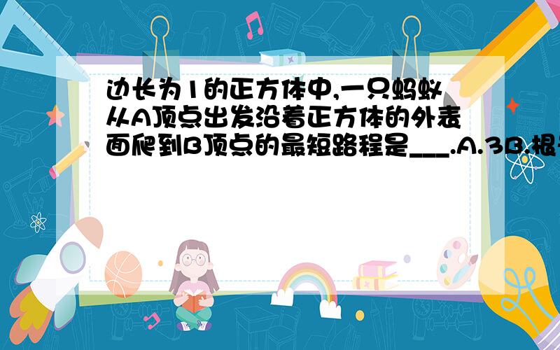 边长为1的正方体中,一只蚂蚁从A顶点出发沿着正方体的外表面爬到B顶点的最短路程是___.A.3B.根号5C.2D.1