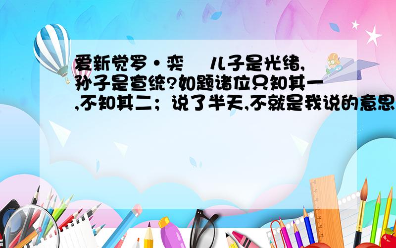 爱新觉罗·奕譞 儿子是光绪,孙子是宣统?如题诸位只知其一,不知其二；说了半天,不就是我说的意思吗?我摘的资料如下：醇亲王奕譞他们家一共出了两个皇帝,第一个皇帝是光绪,上次我们讲了