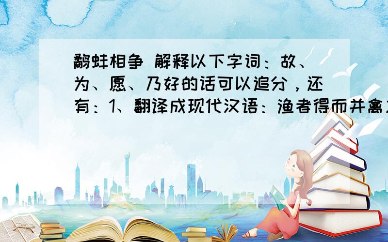 鹬蚌相争 解释以下字词：故、为、愿、乃好的话可以追分，还有：1、翻译成现代汉语：渔者得而并禽之2、这则寓言告诉我们什么道理？