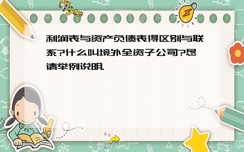 利润表与资产负债表得区别与联系?什么叫境外全资子公司?恳请举例说明.