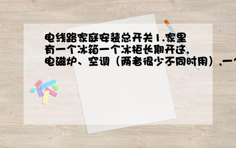 电线路家庭安装总开关1.家里有一个冰箱一个冰柜长期开这,电磁炉、空调（两者很少不同时用）,一个电饭煲,其他就是电视和电灯和电脑了,我想知道最好安装多少A的总开关好 2.家里有一个冰