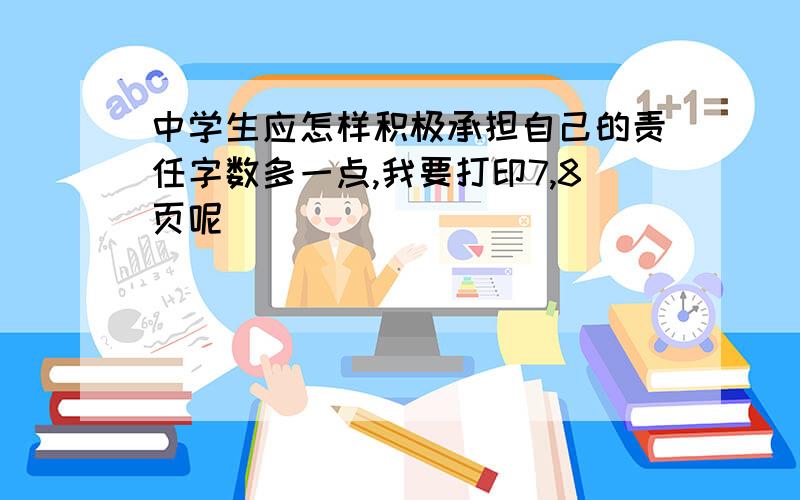 中学生应怎样积极承担自己的责任字数多一点,我要打印7,8页呢