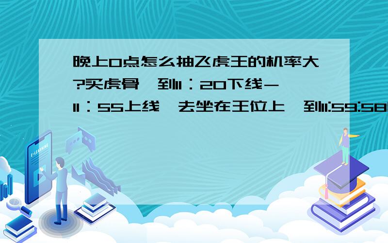 晚上0点怎么抽飞虎王的机率大?买虎骨,到11：20下线－11：55上线,去坐在王位上,到11:59:58的时候就抽,秒10个左右,没有就明天继续.