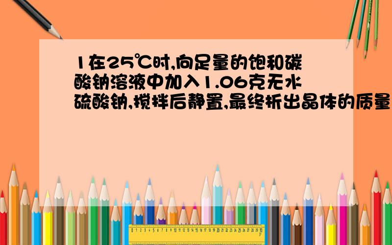 1在25℃时,向足量的饱和碳酸钠溶液中加入1.06克无水硫酸钠,搅拌后静置,最终析出晶体的质量（ ）A等于1.06克B大于1.06克而小于2.86克C等于2.86克D大于2.86克为什么不是A是D2澄清石灰水敞口放在