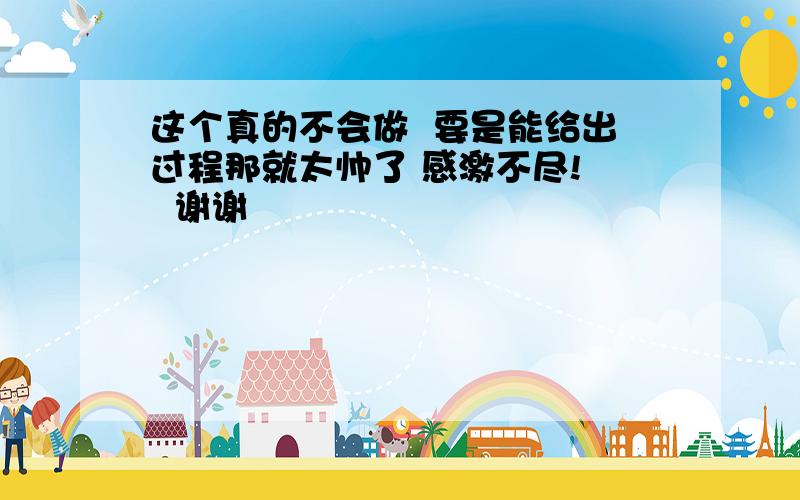 这个真的不会做  要是能给出过程那就太帅了 感激不尽!   谢谢