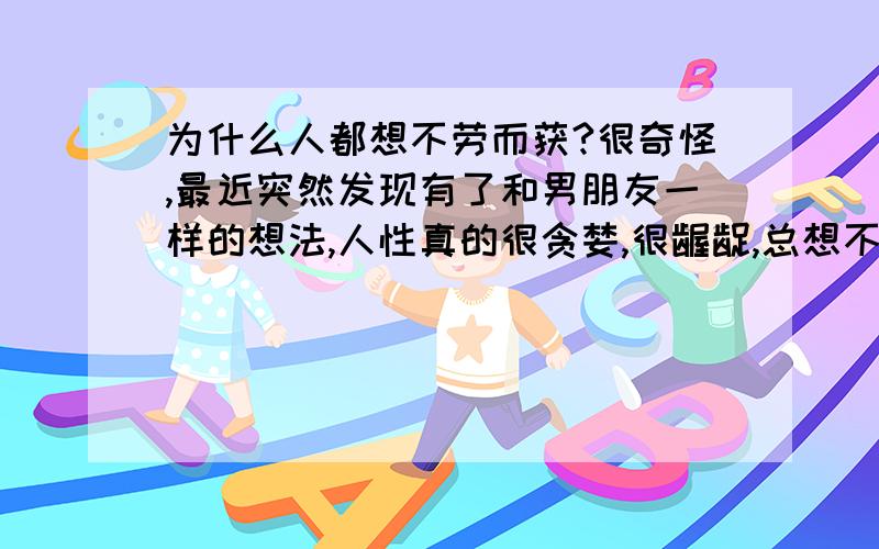 为什么人都想不劳而获?很奇怪,最近突然发现有了和男朋友一样的想法,人性真的很贪婪,很龌龊,总想不劳而获,某人总想从别人身上得到好处,却从没想过要回报给让她得到好处的人,欠别人的,