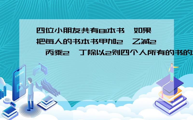 四位小朋友共有81本书,如果把每人的书本书甲加2,乙减2,丙乘2,丁除以2则四个人所有的书的本数相等.甲乙丙丁四人,问甲乙原来各有几本书?用方程解,有解设