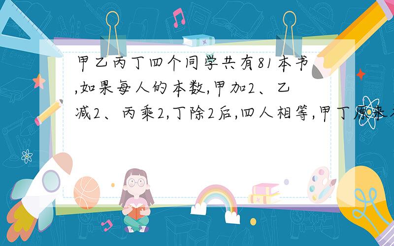 甲乙丙丁四个同学共有81本书,如果每人的本数,甲加2、乙减2、丙乘2,丁除2后,四人相等,甲丁原来各有几本?算术