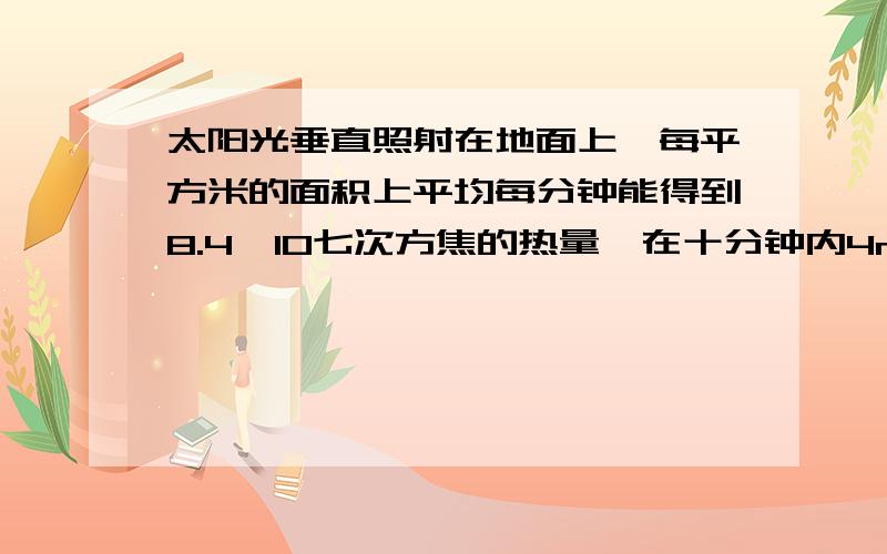 太阳光垂直照射在地面上,每平方米的面积上平均每分钟能得到8.4×10七次方焦的热量,在十分钟内4m²的面积上获得的热量是多少?