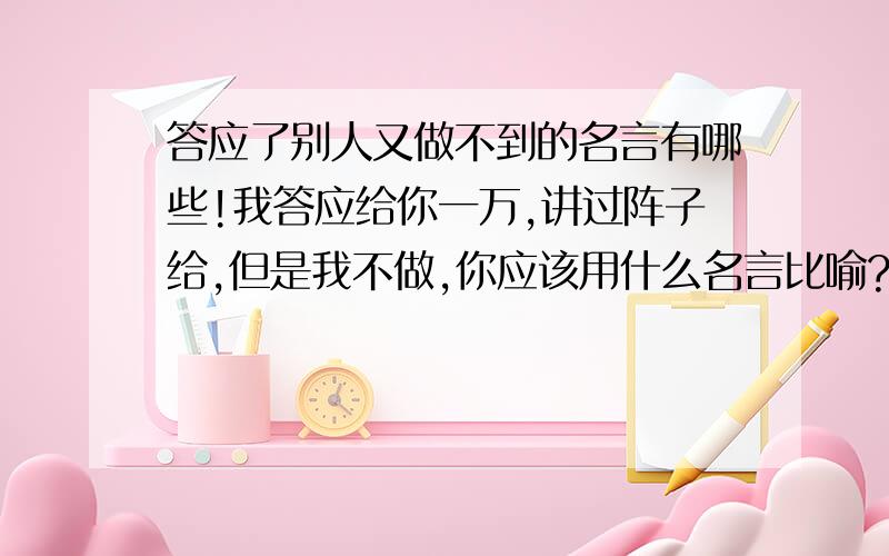 答应了别人又做不到的名言有哪些!我答应给你一万,讲过阵子给,但是我不做,你应该用什么名言比喻?我答应给你一万,讲过阵子给,但是我骗你,你应该用什么名言比喻?一个是做,一个是骗,我想