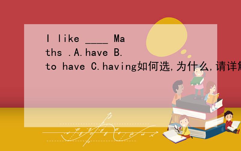 I like ____ Maths .A.have B.to have C.having如何选,为什么,请详解,like也有to do的用法啊，而且这道题答案好像选B