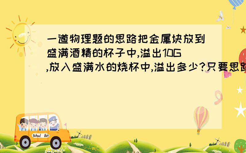 一道物理题的思路把金属块放到盛满酒精的杯子中,溢出10G,放入盛满水的烧杯中,溢出多少?只要思路不要答案