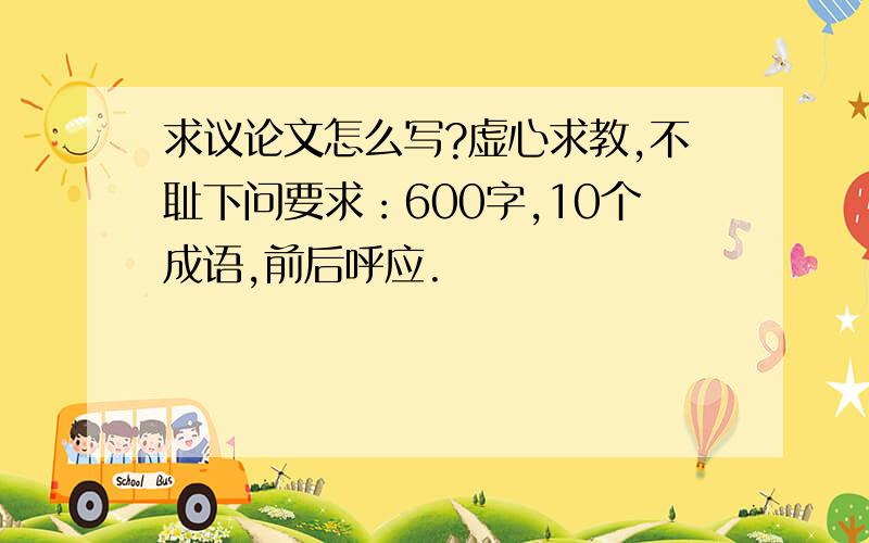 求议论文怎么写?虚心求教,不耻下问要求：600字,10个成语,前后呼应.