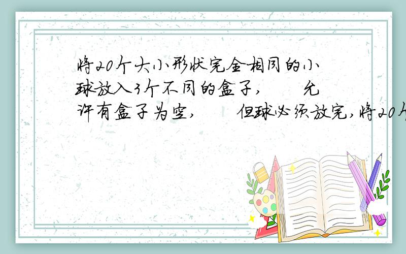 将20个大小形状完全相同的小球放入3个不同的盒子,　　允许有盒子为空,　　但球必须放完,将20个大小形状完全相同的小球放入3个不同的盒子,　　允许有盒子为空,　　但球必须放完,　　有