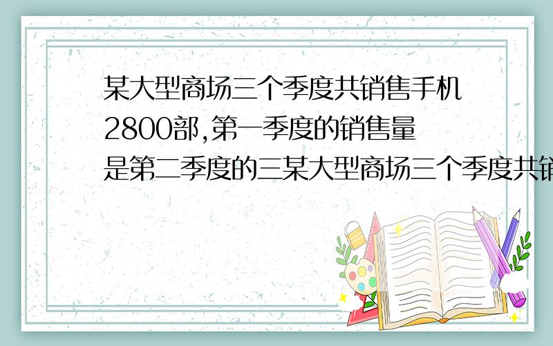 某大型商场三个季度共销售手机2800部,第一季度的销售量是第二季度的三某大型商场三个季度共销售手机2800部,第一季度的销售量是第二季度的三分之一,第三季度的销售量是第二季度的两倍,