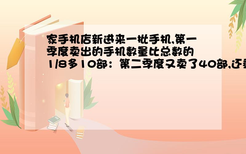 家手机店新进来一批手机,第一季度卖出的手机数量比总数的 1/8多10部：第二季度又卖了40部,还剩1/4没卖,这批手机共有多少部