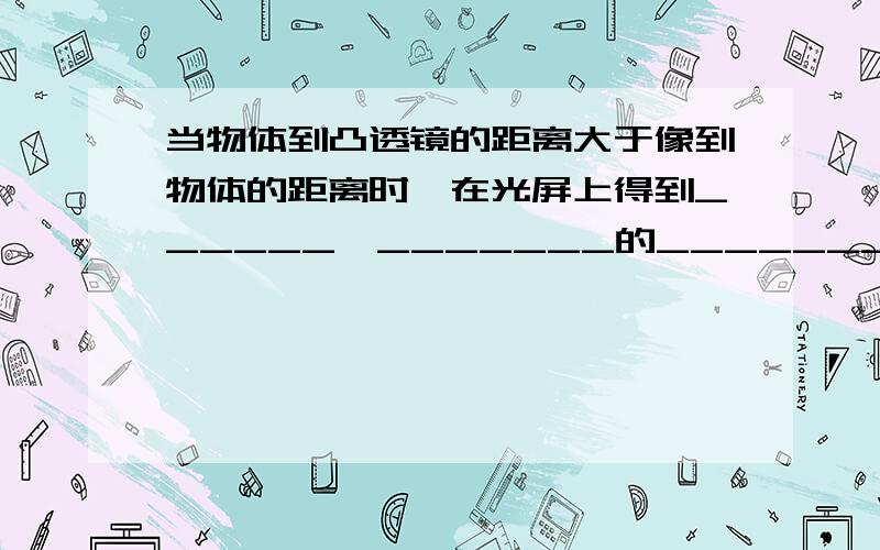 当物体到凸透镜的距离大于像到物体的距离时,在光屏上得到______,_______的_______像,当物体到凸透镜的距离小于像到凸透镜的距离时,在光屏上得到_______,________的________像