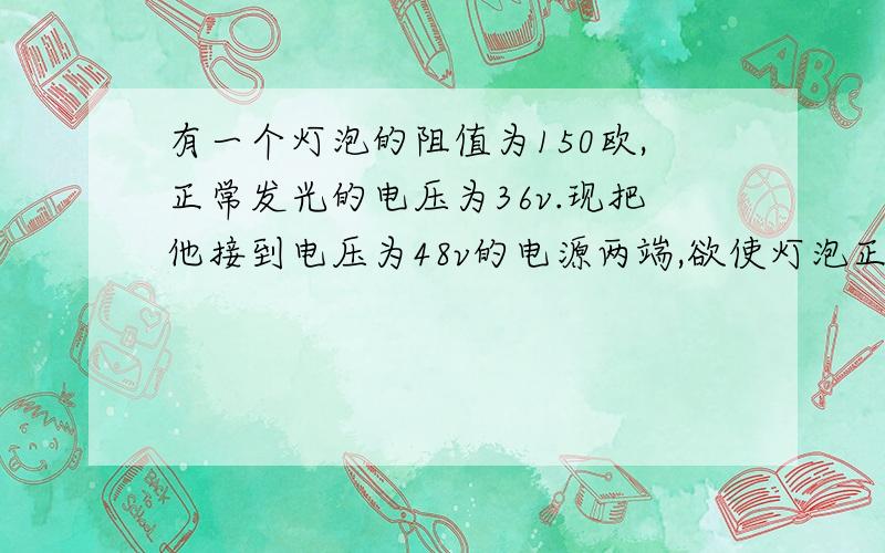 有一个灯泡的阻值为150欧,正常发光的电压为36v.现把他接到电压为48v的电源两端,欲使灯泡正常发光,应串联一个电阻R（1）电灯正常工作的电流 （2）接入的电阻R的阻值