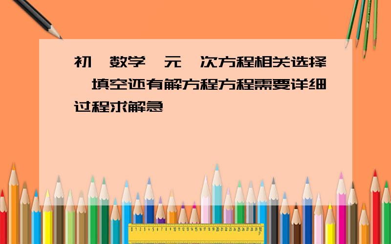 初一数学一元一次方程相关选择,填空还有解方程方程需要详细过程求解急