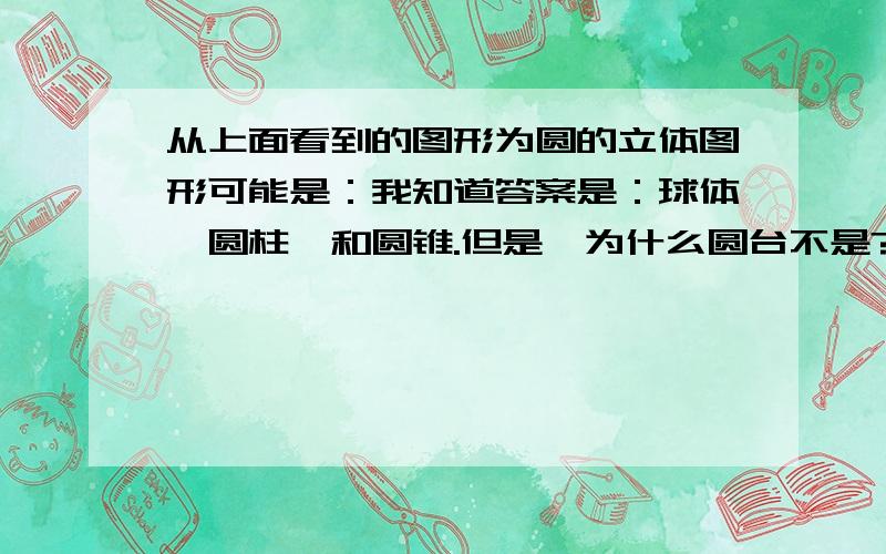 从上面看到的图形为圆的立体图形可能是：我知道答案是：球体、圆柱、和圆锥.但是,为什么圆台不是?