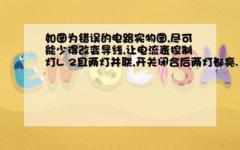 如图为错误的电路实物图,尽可能少得改变导线,让电流表控制灯L 2且两灯并联,开关闭合后两灯都亮.