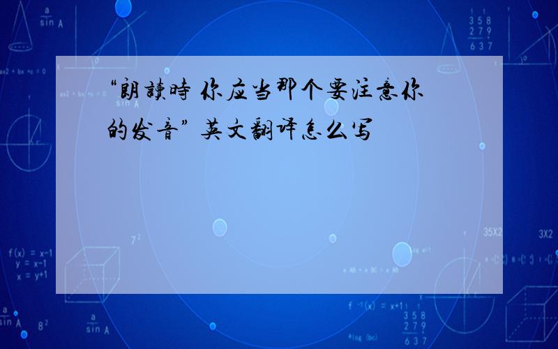 “朗读时 你应当那个要注意你的发音” 英文翻译怎么写