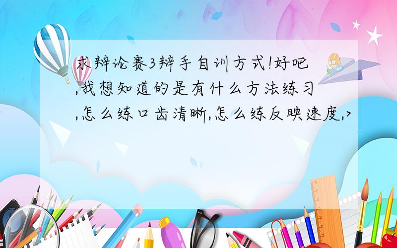 求辩论赛3辩手自训方式!好吧,我想知道的是有什么方法练习,怎么练口齿清晰,怎么练反映速度,>