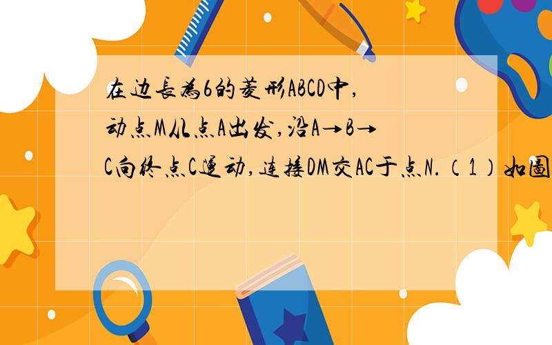 在边长为6的菱形ABCD中,动点M从点A出发,沿A→B→C向终点C运动,连接DM交AC于点N.（1）如图1.当点M在AB上时,连接BN.①求证：△ABN≌△ADN；②若∠ABC=60°,AM=4,求三角形ABN的面积