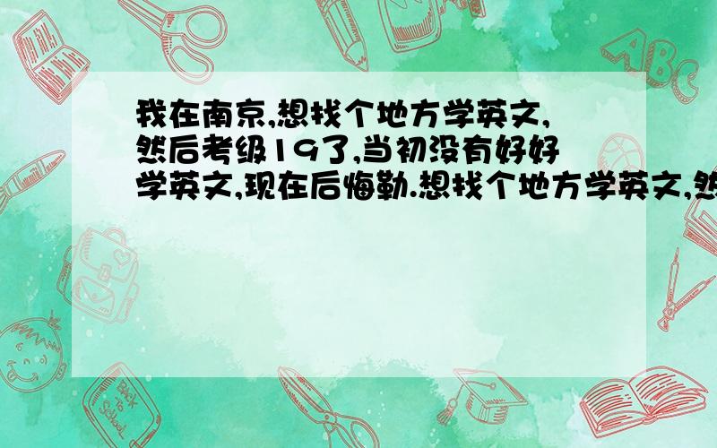 我在南京,想找个地方学英文,然后考级19了,当初没有好好学英文,现在后悔勒.想找个地方学英文,然后考级.我基本上白天都有空,在南京吧.