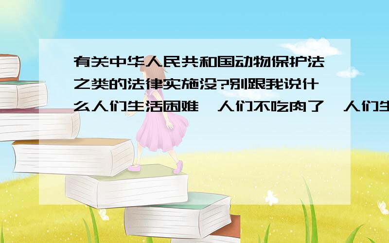 有关中华人民共和国动物保护法之类的法律实施没?别跟我说什么人们生活困难,人们不吃肉了,人们生活都还没有保障之类的话,首先得搞清楚需要和虐待的区别,自然需求和道德问题是两回事,