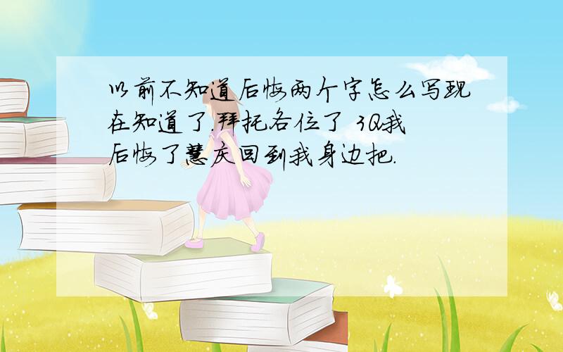 以前不知道后悔两个字怎么写现在知道了.拜托各位了 3Q我后悔了慧庆回到我身边把.