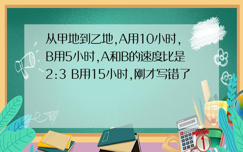 从甲地到乙地,A用10小时,B用5小时,A和B的速度比是2:3 B用15小时,刚才写错了