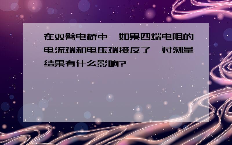 在双臂电桥中,如果四端电阻的电流端和电压端接反了,对测量结果有什么影响?