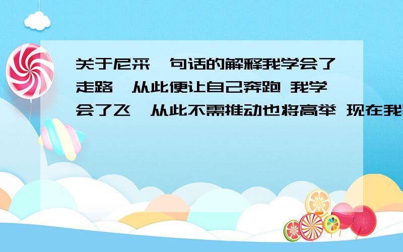 关于尼采一句话的解释我学会了走路,从此便让自己奔跑 我学会了飞,从此不需推动也将高举 现在我轻了,现在我飞,现在我见我在自我之下 现在有一天神因我而飞翔