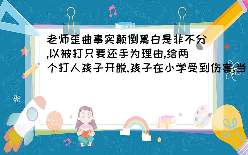 老师歪曲事实颠倒黑白是非不分,以被打只要还手为理由,给两个打人孩子开脱.孩子在小学受到伤害,当家长的向老师询问情况,是不是人之常理.可是,那个高年级的也就是打我孩子的班主任,恐