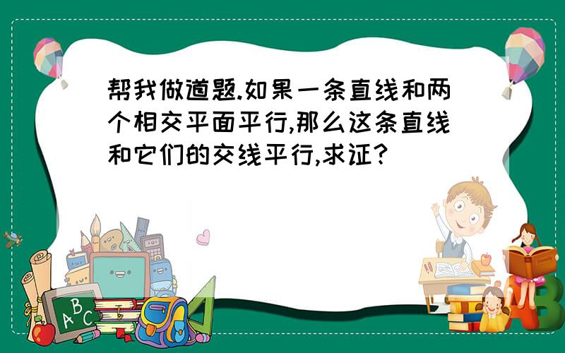 帮我做道题.如果一条直线和两个相交平面平行,那么这条直线和它们的交线平行,求证?