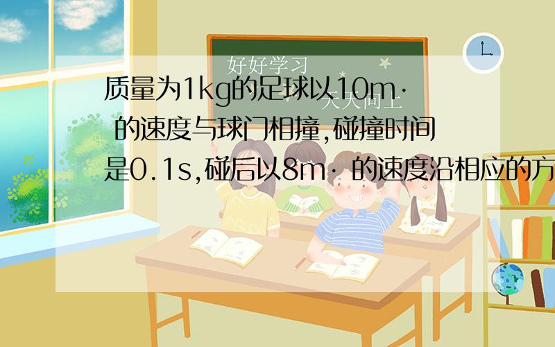 质量为1kg的足球以10m· 的速度与球门相撞,碰撞时间是0.1s,碰后以8m· 的速度沿相应的方向弹回质量为1kg的足球以10m·  的速度与球门相撞,碰撞时间是0.1s,碰后以8m·  的速度沿相应的方向弹回,以