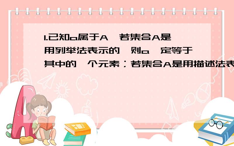 1.已知a属于A,若集合A是用列举法表示的,则a一定等于其中的一个元素；若集合A是用描述法表示的,则a一定满足描述集合中元素的共同特性,如满足方程（组）、不等式等.这句话怎么理解?是不