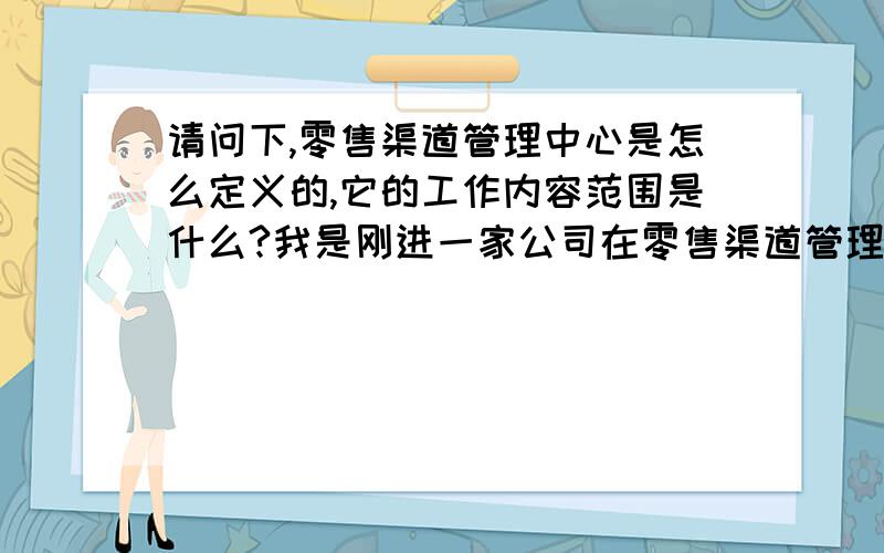 请问下,零售渠道管理中心是怎么定义的,它的工作内容范围是什么?我是刚进一家公司在零售渠道管理里任职,刚进来就是不知道这个职位的定位和平常要做哪些事情,请有知道的同事介绍下谢