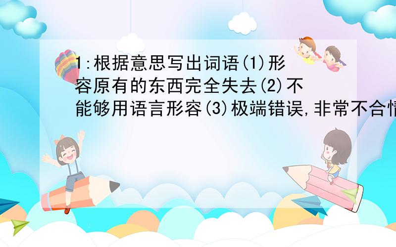 1:根据意思写出词语(1)形容原有的东西完全失去(2)不能够用语言形容(3)极端错误,非常不合情理2.