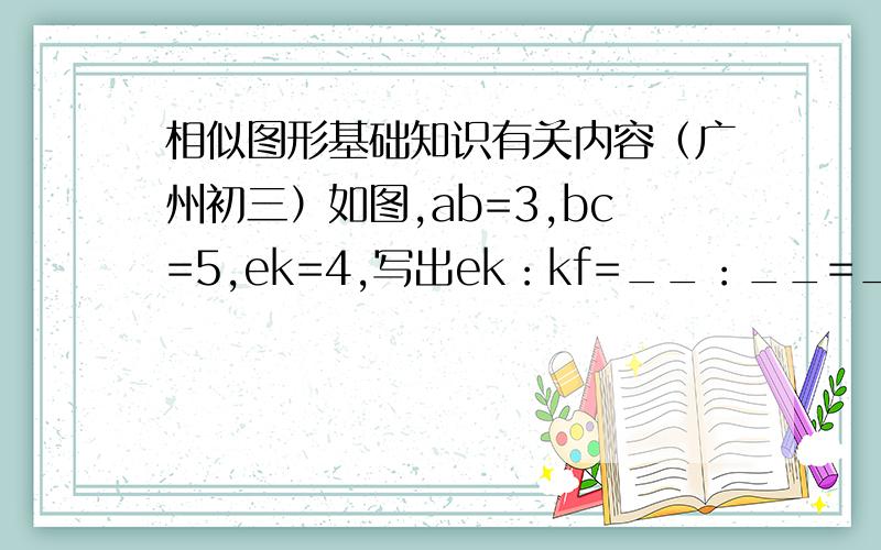 相似图形基础知识有关内容（广州初三）如图,ab=3,bc=5,ek=4,写出ek：kf=__：__=__ab:ac=__:__=__这道题出错了吧,老实说课本有,但我没借到书看,因为是提前学的,如果有正确图的最好上传,或者直接说