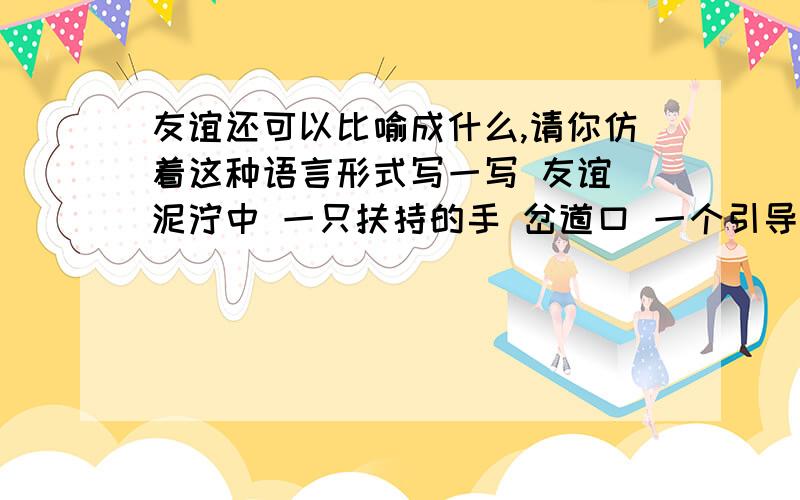 友谊还可以比喻成什么,请你仿着这种语言形式写一写 友谊 泥泞中 一只扶持的手 岔道口 一个引导的箭头